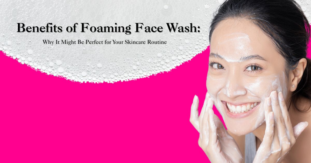 Benefits of Foaming Face Wash: Why It Might Be Perfect for Your Skincare Routine